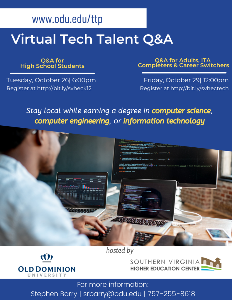 A flyer promoting two Virtual Tech Talent Q&A sessions hosted by Old Dominion University and the Southern VA Higher Education Center. 

 Tuesday, October 26 at 6:00pm, a Q&A session for high school students and their parents or guardians will be provided. Online registration for the is available at http://bit.ly/svheck12.

On Friday, October 29 at 12:00pm, a virtual Q&A session for adult students, IT Academy completers, and career switchers will be held. Online registration is available at http://bit.ly/svhectech
